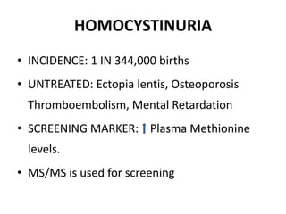 HOMOCYSTINURIA
• INCIDENCE: 1 IN 344,000 births
• UNTREATED: Ectopia lentis, Osteoporosis
Thromboembolism, Mental Retardation
• SCREENING MARKER: Plasma Methionine
levels.
• MS/MS is used for screening
 