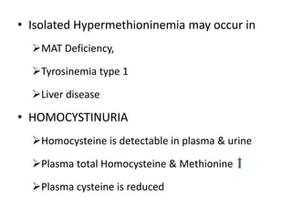 • Isolated Hypermethioninemia may occur in
MAT Deficiency,
Tyrosinemia type 1
Liver disease
• HOMOCYSTINURIA
Homocysteine is detectable in plasma & urine
Plasma total Homocysteine & Methionine
Plasma cysteine is reduced
 