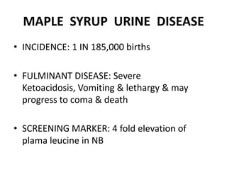 MAPLE SYRUP URINE DISEASE
• INCIDENCE: 1 IN 185,000 births
• FULMINANT DISEASE: Severe
Ketoacidosis, Vomiting & lethargy & may
progress to coma & death
• SCREENING MARKER: 4 fold elevation of
plama leucine in NB
 