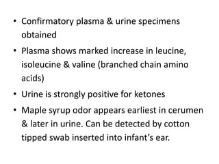 • Confirmatory plasma & urine specimens
obtained
• Plasma shows marked increase in leucine,
isoleucine & valine (branched chain amino
acids)
• Urine is strongly positive for ketones
• Maple syrup odor appears earliest in cerumen
& later in urine. Can be detected by cotton
tipped swab inserted into infant’s ear.
 