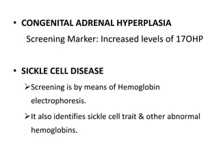 • CONGENITAL ADRENAL HYPERPLASIA
Screening Marker: Increased levels of 17OHP
• SICKLE CELL DISEASE
Screening is by means of Hemoglobin
electrophoresis.
It also identifies sickle cell trait & other abnormal
hemoglobins.
 