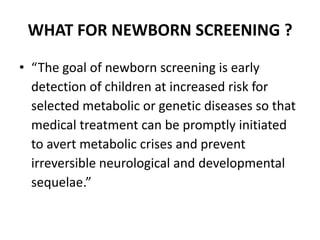 WHAT FOR NEWBORN SCREENING ?
• “The goal of newborn screening is early
detection of children at increased risk for
selected metabolic or genetic diseases so that
medical treatment can be promptly initiated
to avert metabolic crises and prevent
irreversible neurological and developmental
sequelae.”
 
