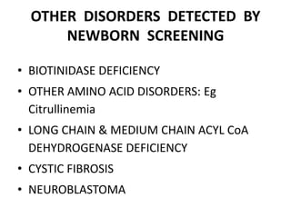 OTHER DISORDERS DETECTED BY
NEWBORN SCREENING
• BIOTINIDASE DEFICIENCY
• OTHER AMINO ACID DISORDERS: Eg
Citrullinemia
• LONG CHAIN & MEDIUM CHAIN ACYL CoA
DEHYDROGENASE DEFICIENCY
• CYSTIC FIBROSIS
• NEUROBLASTOMA
 