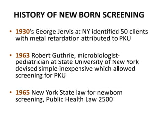 HISTORY OF NEW BORN SCREENING
• 1930’s George Jervis at NY identified 50 clients
with metal retardation attributed to PKU
• 1963 Robert Guthrie, microbiologist-
pediatrician at State University of New York
devised simple inexpensive which allowed
screening for PKU
• 1965 New York State law for newborn
screening, Public Health Law 2500
 