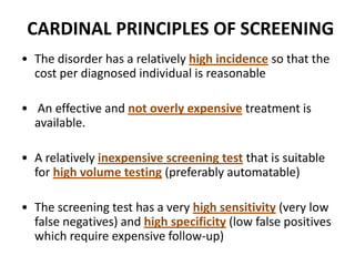 CARDINAL PRINCIPLES OF SCREENING
• The disorder has a relatively high incidence so that the
cost per diagnosed individual is reasonable
• An effective and not overly expensive treatment is
available.
• A relatively inexpensive screening test that is suitable
for high volume testing (preferably automatable)
• The screening test has a very high sensitivity (very low
false negatives) and high specificity (low false positives
which require expensive follow-up)
 