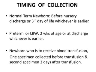 TIMING OF COLLECTION
• Normal Term Newborn: Before nursery
discharge or 3rd day of life whichever is earlier.
• Preterm or LBW: 2 wks of age or at discharge
whichever is earlier.
• Newborn who is to receive blood transfusion,
One specimen collected before transfusion &
second specimen 2 days after transfusion.
 