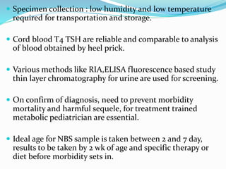  Specimen collection : low humidity and low temperature
required for transportation and storage.
 Cord blood T4 TSH are reliable and comparable to analysis
of blood obtained by heel prick.
 Various methods like RIA,ELISA fluorescence based study
thin layer chromatography for urine are used for screening.
 On confirm of diagnosis, need to prevent morbidity
mortality and harmful sequele, for treatment trained
metabolic pediatrician are essential.
 Ideal age for NBS sample is taken between 2 and 7 day,
results to be taken by 2 wk of age and specific therapy or
diet before morbidity sets in.
 