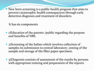  New born screening is a public health program that aims to
prevent catastrophic health consequences through early
detection diagnosis and treatment of disorders.
It has six components
 1)Education of the parents /public regarding the purpose
and benefits of NBS.
 2)Screening of the babies which involves collection of
samples its submission to central laboratory ,testing of the
sample and storage of the filter paper specimen.
 3)Diagnosis consists of assessment of the results by persons
with appropriate training and preparation of the reports.
 
