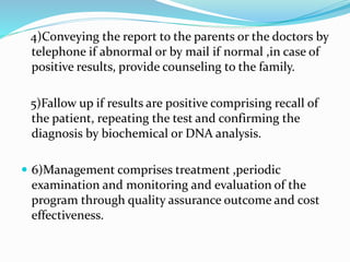 4)Conveying the report to the parents or the doctors by
telephone if abnormal or by mail if normal ,in case of
positive results, provide counseling to the family.
5)Fallow up if results are positive comprising recall of
the patient, repeating the test and confirming the
diagnosis by biochemical or DNA analysis.
 6)Management comprises treatment ,periodic
examination and monitoring and evaluation of the
program through quality assurance outcome and cost
effectiveness.
 