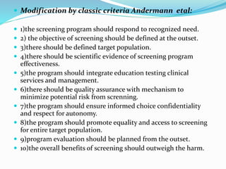 Modification by classic criteria Andermann etal:
 1)the screening program should respond to recognized need.
 2) the objective of screening should be defined at the outset.
 3)there should be defined target population.
 4)there should be scientific evidence of screening program
effectiveness.
 5)the program should integrate education testing clinical
services and management.
 6)there should be quality assurance with mechanism to
minimize potential risk from screnning.
 7)the program should ensure informed choice confidentiality
and respect for autonomy.
 8)the program should promote equality and access to screening
for entire target population.
 9)program evaluation should be planned from the outset.
 10)the overall benefits of screening should outweigh the harm.
 