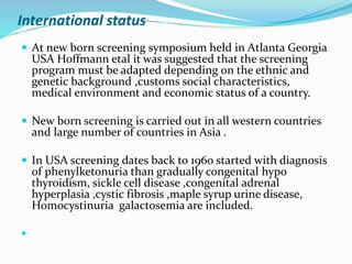 International status
 At new born screening symposium held in Atlanta Georgia
USA Hoffmann etal it was suggested that the screening
program must be adapted depending on the ethnic and
genetic background ,customs social characteristics,
medical environment and economic status of a country.
 New born screening is carried out in all western countries
and large number of countries in Asia .
 In USA screening dates back to 1960 started with diagnosis
of phenylketonuria than gradually congenital hypo
thyroidism, sickle cell disease ,congenital adrenal
hyperplasia ,cystic fibrosis ,maple syrup urine disease,
Homocystinuria galactosemia are included.

 