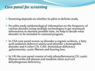 Core panel for screening
 Screening depends on whether its pilot or definite study.
 For pilot study epidemiological information on the frequency of
various disorder using multiple technologies to get maximum
information in shortest possible time, its help to decide what
disorder to be included in national program.
 In USA core panel screen 29 disorder 9 organic aciduria, 5 fatty
acid oxidation defects 6 amino acid disorder 3 hemoglobin
disorder and 6 other CH, CAH, biotinidase deficiency
,galactosemia, cystic fibrosis and hearing loss.
 In UK the core panel consist of only phenylketonuria,CH, cystic
fibrosis sickle cell disease and medium chain acyl coA
dehydrogenase deficiency.
 