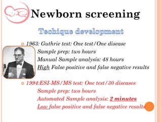 Newborn screening
 1963: Guthrie test: One test/One disease
Sample prep: two hours
Manual Sample analysis: 48 hours
High False positive and false negative results
 1994:ESI-MS/MS test: One test/30 diseases
Sample prep: two hours
Automated Sample analysis: 2 minutes
Low false positive and false negative results
 