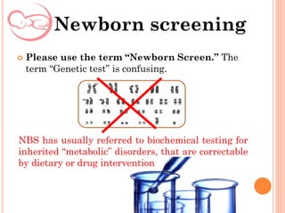  Please use the term “Newborn Screen.” The
term “Genetic test” is confusing.
Newborn screening
NBS has usually referred to biochemical testing for
inherited “metabolic” disorders, that are correctable
by dietary or drug intervention
 