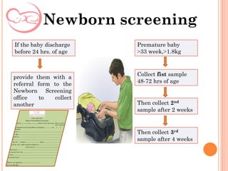 Newborn screening
If the baby discharge
before 24 hrs. of age
provide them with a
referral form to the
Newborn Screening
office to collect
another
Premature baby
<33 week,<1.8kg
Collect fist sample
48-72 hrs of age
Then collect 2nd
sample after 2 weeks
Then collect 3rd
sample after 4 weeks
 