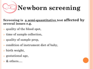 Screening is a semi-quantitative test affected by
several issues e.g.
 quality of the blood spot,
 time of sample collection,
 quality of sample prep,
 condition of instrument diet of baby,
 birth weight,
 gestational age,
 & others….
Newborn screening
 