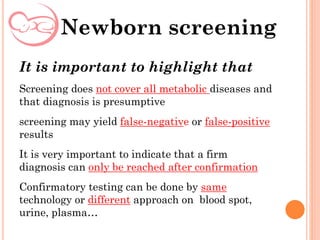 It is important to highlight that
Screening does not cover all metabolic diseases and
that diagnosis is presumptive
screening may yield false-negative or false-positive
results
It is very important to indicate that a firm
diagnosis can only be reached after confirmation
Confirmatory testing can be done by same
technology or different approach on blood spot,
urine, plasma…
Newborn screening
 