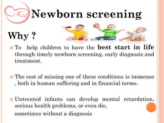  To help children to have the best start in life
through timely newborn screening, early diagnosis and
treatment.
 The cost of missing one of these conditions is immense
, both in human suffering and in financial terms.
 Untreated infants can develop mental retardation,
serious health problems, or even die,
sometimes without a diagnosis
Newborn screening
Why ?
 
