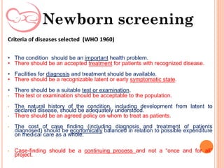 Criteria of diseases selected (WHO 1960)
• The condition should be an important health problem.
• There should be an accepted treatment for patients with recognized disease.
• Facilities for diagnosis and treatment should be available.
• There should be a recognizable latent or early symptomatic state.
• There should be a suitable test or examination.
• The test or examination should be acceptable to the population.
• The natural history of the condition, including development from latent to
declared disease, should be adequately understood.
• There should be an agreed policy on whom to treat as patients.
• The cost of case finding (including diagnosis and treatment of patients
diagnosed) should be economically balanced in relation to possible expenditure
on medical care as a whole.
• Case-finding should be a continuing process and not a “once and for all”
project.
Newborn screening
 