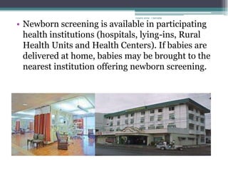 rosario anne r bernabe


• Newborn screening is available in participating
  health institutions (hospitals, lying-ins, Rural
  Health Units and Health Centers). If babies are
  delivered at home, babies may be brought to the
  nearest institution offering newborn screening.
 