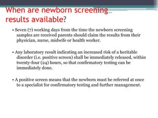 When are newborn screening                   rosario anne r bernabe




results available?
 • Seven (7) working days from the time the newborn screening
    samples are received parents should claim the results from their
    physician, nurse, midwife or health worker.

 • Any laboratory result indicating an increased risk of a heritable
    disorder (i.e. positive screen) shall be immediately released, within
    twenty-four (24) hours, so that confirmatory testing can be
    immediately done.

 • A positive screen means that the newborn must be referred at once
    to a specialist for confirmatory testing and further management.
 