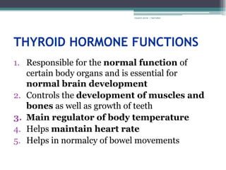 rosario anne r bernabe




THYROID HORMONE FUNCTIONS
1. Responsible for the normal function of
   certain body organs and is essential for
   normal brain development
2. Controls the development of muscles and
   bones as well as growth of teeth
3. Main regulator of body temperature
4. Helps maintain heart rate
5. Helps in normalcy of bowel movements
 