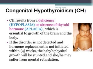 rosario anne r bernabe



Congenital Hypothyroidism (CH)
• CH results from a deficiency
  (HYPOPLASIA) or absence of thyroid
  hormone (APLASIA) , which is
  essential to growth of the brain and the
  body.
• If the disorder is not detected and
  hormone replacement is not initiated
  within (4) weeks, the baby's physical
  growth will be stunted and she/he may
  suffer from mental retardation.
 