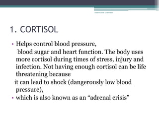 rosario anne r bernabe




1. CORTISOL
• Helps control blood pressure,
   blood sugar and heart function. The body uses
  more cortisol during times of stress, injury and
  infection. Not having enough cortisol can be life
  threatening because
 it can lead to shock (dangerously low blood
  pressure),
• which is also known as an “adrenal crisis”
 