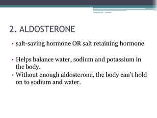 rosario anne r bernabe




2. ALDOSTERONE
• salt-saving hormone OR salt retaining hormone

• Helps balance water, sodium and potassium in
  the body.
• Without enough aldosterone, the body can’t hold
  on to sodium and water.
 