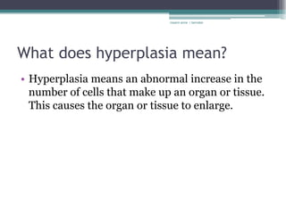 rosario anne r bernabe




What does hyperplasia mean?
• Hyperplasia means an abnormal increase in the
  number of cells that make up an organ or tissue.
  This causes the organ or tissue to enlarge.
 