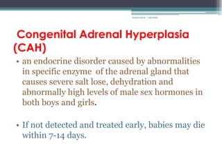 rosario anne r bernabe




 Congenital Adrenal Hyperplasia
(CAH)
• an endocrine disorder caused by abnormalities
  in specific enzyme of the adrenal gland that
  causes severe salt lose, dehydration and
  abnormally high levels of male sex hormones in
  both boys and girls.

• If not detected and treated early, babies may die
  within 7-14 days.
 