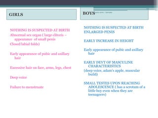 GIRLS                                       BOYS anne r bernabe
                                                rosario




                                            NOTHING IS SUSPECTED AT BIRTH
NOTHING IS SUSPECTED AT BIRTH
                                            ENLARGED PENIS
Abnormal sex organ ( large clitoris –
   appearance of small penis                EARLY INCREASE IN HEIGHT
Closed labial folds)
                                            Early appearance of pubic and axillary
Early appearance of pubic and axillary        hair
  hair
                                            EARLY DEVT OF MASCULINE
Excessive hair on face, arms, legs, chest      CHARACTERISTICS
                                            (deep voice, adam’s apple, muscular
                                               build)
Deep voice
                                            SMALL TESTES UPON REACHING
Failure to menstruate                         ADOLESCENCE ( has a scrotum of a
                                              little boy even when they are
                                              teenageers)
 