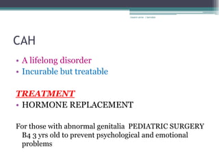 rosario anne r bernabe




CAH
• A lifelong disorder
• Incurable but treatable

TREATMENT
• HORMONE REPLACEMENT

For those with abnormal genitalia PEDIATRIC SURGERY
 B4 3 yrs old to prevent psychological and emotional
 problems
 
