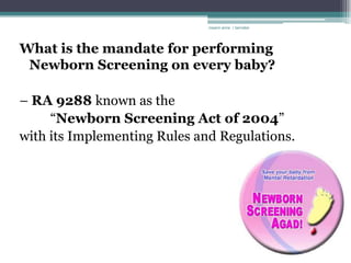 rosario anne r bernabe




What is the mandate for performing
 Newborn Screening on every baby?

– RA 9288 known as the
     “Newborn Screening Act of 2004”
with its Implementing Rules and Regulations.
 