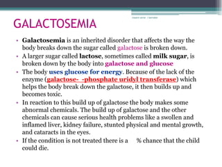 GALACTOSEMIA
                                          rosario anne r bernabe




• Galactosemia is an inherited disorder that affects the way the
  body breaks down the sugar called galactose is broken down.
• A larger sugar called lactose, sometimes called milk sugar, is
  broken down by the body into galactose and glucose
• The body uses glucose for energy. Because of the lack of the
  enzyme (galactose- -phosphate uridyl transferase) which
  helps the body break down the galactose, it then builds up and
  becomes toxic.
• In reaction to this build up of galactose the body makes some
  abnormal chemicals. The build up of galactose and the other
  chemicals can cause serious health problems like a swollen and
  inflamed liver, kidney failure, stunted physical and mental growth,
  and cataracts in the eyes.
• If the condition is not treated there is a % chance that the child
  could die.
 