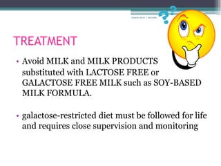 rosario anne r bernabe




TREATMENT
• Avoid MILK and MILK PRODUCTS
  substituted with LACTOSE FREE or
  GALACTOSE FREE MILK such as SOY-BASED
  MILK FORMULA.

• galactose-restricted diet must be followed for life
  and requires close supervision and monitoring
 