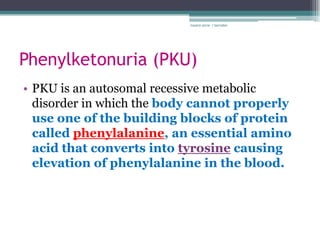 rosario anne r bernabe




Phenylketonuria (PKU)
• PKU is an autosomal recessive metabolic
  disorder in which the body cannot properly
  use one of the building blocks of protein
  called phenylalanine, an essential amino
  acid that converts into tyrosine causing
  elevation of phenylalanine in the blood.
 