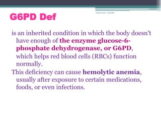 G6PD Def
                              rosario anne r bernabe




is an inherited condition in which the body doesn't
  have enough of the enzyme glucose-6-
  phosphate dehydrogenase, or G6PD,
  which helps red blood cells (RBCs) function
  normally.
This deficiency can cause hemolytic anemia,
  usually after exposure to certain medications,
  foods, or even infections.
 