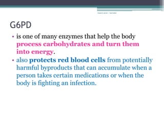 rosario anne r bernabe




G6PD
• is one of many enzymes that help the body
  process carbohydrates and turn them
  into energy.
• also protects red blood cells from potentially
  harmful byproducts that can accumulate when a
  person takes certain medications or when the
  body is fighting an infection.
 
