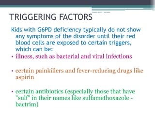 rosario anne r bernabe



TRIGGERING FACTORS
Kids with G6PD deficiency typically do not show
  any symptoms of the disorder until their red
  blood cells are exposed to certain triggers,
  which can be:
• illness, such as bacterial and viral infections

• certain painkillers and fever-reducing drugs like
  aspirin

• certain antibiotics (especially those that have
  "sulf" in their names like sulfamethoxazole -
  bactrim)
 
