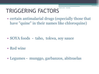 rosario anne r bernabe



TRIGGERING FACTORS
• certain antimalarial drugs (especially those that
  have "quine" in their names like chloroquine)


• SOYA foods - taho, tokwa, soy sauce

• Red wine

• Legumes - munggo, garbanzos, abitsuelas
 