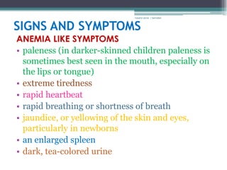 rosario anne r bernabe



SIGNS AND SYMPTOMS
ANEMIA LIKE SYMPTOMS
• paleness (in darker-skinned children paleness is
  sometimes best seen in the mouth, especially on
  the lips or tongue)
• extreme tiredness
• rapid heartbeat
• rapid breathing or shortness of breath
• jaundice, or yellowing of the skin and eyes,
  particularly in newborns
• an enlarged spleen
• dark, tea-colored urine
 