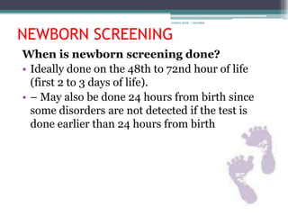 rosario anne r bernabe



NEWBORN SCREENING
When is newborn screening done?
• Ideally done on the 48th to 72nd hour of life
  (first 2 to 3 days of life).
• – May also be done 24 hours from birth since
  some disorders are not detected if the test is
  done earlier than 24 hours from birth
 