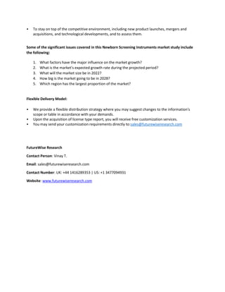 • To stay on top of the competitive environment, including new product launches, mergers and
acquisitions, and technological developments, and to assess them.
Some of the significant issues covered in this Newborn Screening Instruments market study include
the following:
1. What factors have the major influence on the market growth?
2. What is the market's expected growth rate during the projected period?
3. What will the market size be in 2022?
4. How big is the market going to be in 2028?
5. Which region has the largest proportion of the market?
Flexible Delivery Model:
• We provide a flexible distribution strategy where you may suggest changes to the information's
scope or table in accordance with your demands.
• Upon the acquisition of license type report, you will receive free customization services.
• You may send your customization requirements directly to:sales@futurewiseresearch.com
FutureWise Research
Contact Person: Vinay T.
Email: sales@futurewiseresearch.com
Contact Number: UK: +44 1416289353 | US: +1 3477094931
Website: www.futurewiseresearch.com
 