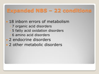 Expanded NBS – 22 conditions
 18 inborn errors of metabolism
◦ 7 organic acid disorders
◦ 5 fatty acid oxidation disorders
◦ 6 amino acid disorders
 2 endocrine disorders
 2 other metabolic disorders
 
