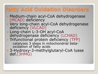 Fatty Acid Oxidation Disorders
 Medium-chain acyl-CoA dehydrogenase
(MCAD) deficiency
 Very long-chain acyl-CoA dehydrogenase
deficiency (VLCAD)
 Long-chain L-3-OH acyl-CoA
dehydrogenase deficiency (LCHAD)
 Trifunctional protein deficiency (TFP)
◦ catalyzes 3 steps in mitochondrial beta-
oxidation of fatty acids
 3-Hydroxy-3-methylglutaryl-CoA lyase
def.(3HMG)
 