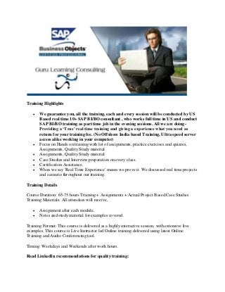 Training Highlights








We guarantee you, all the training, each and every session will be conducted by US
Based real time 10+ SAP BI/BO consultant , who works full time in US and conduct
SAP BI/BO training as part time job in the evening sessions. All we are doingProviding a ‘True’ real time training and giving a experience what you need as
return for your training fee. (No Offshore India based Training, Ultra speed server
access alike working in your computer)
Focus on Hands on training with lot of assignments, practice exercises and quizzes,
Assignments, Quality Study material
Assignments, Quality Study material
Case Studies and Interview preparation on every class.
Certification Assistance.
When we say 'Real Time Experience' means we prove it. We discussed real time projects
and scenario throughout our training.

Training Details
Course Duration: 65-75 hours Training + Assignments + Actual Project Based Case Studies
Training Materials: All attendees will receive,



Assignment after each module.
Notes and study material for examples covered.

Training Format: This course is delivered as a highly interactive session, with extensive live
examples. This course is Live Instructor led Online training delivered using latest Online
Training and Audio Conferencing tool.
Timing: Weekdays and Weekends after work hours.
Read LinkedIn recommendations for quality training:

 