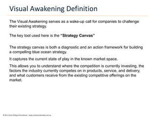 Visual Awakening Definition
        The Visual Awakening serves as a wake-up call for companies to challenge
        their existing strategy.

        The key tool used here is the “Strategy Canvas”


        The strategy canvas is both a diagnostic and an action framework for building
        a compelling blue ocean strategy.
        It captures the current state of play in the known market space.
        This allows you to understand where the competition is currently investing, the
        factors the industry currently competes on in products, service, and delivery,
        and what customers receive from the existing competitive offerings on the
        market.




© 2011 Smart Selling International – www.smartsocialmedia.com.au
 