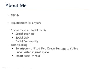 About Me
            • TEC-24

            • TEC member for 8 years

            • 5-year focus on social media
               • Social business
               • Social CRM
               • Social Community
            • Smart Selling
               • Smartpen – utilised Blue Ocean Strategy to define
                 uncontested market space
               • Smart Social Media


© 2011 Smart Selling International – www.smartsocialmedia.com.au
 