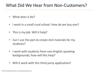 What Did We Hear from Non-Customers?

               • What does it do?

               • I work in a small rural school. How do we buy one?

               • This is my job. Will it help?

               • Can I use the pen to create mini tutorials for my
                 students?

               • I work with students from non-English speaking
                 backgrounds; how will this help?

               • Will it work with this third party application?

© 2011 Smart Selling International – www.smartsocialmedia.com.au
 